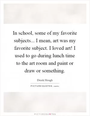 In school, some of my favorite subjects... I mean, art was my favorite subject. I loved art! I used to go during lunch time to the art room and paint or draw or something Picture Quote #1