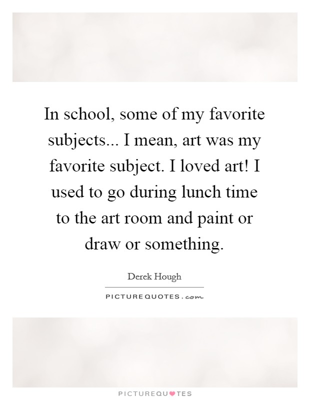 In school, some of my favorite subjects... I mean, art was my favorite subject. I loved art! I used to go during lunch time to the art room and paint or draw or something. Picture Quote #1