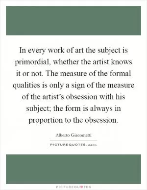 In every work of art the subject is primordial, whether the artist knows it or not. The measure of the formal qualities is only a sign of the measure of the artist’s obsession with his subject; the form is always in proportion to the obsession Picture Quote #1