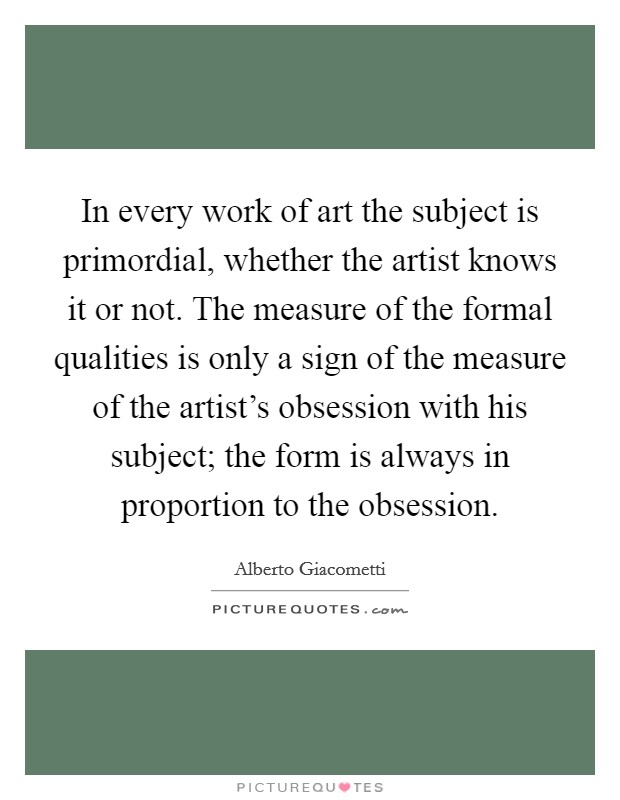 In every work of art the subject is primordial, whether the artist knows it or not. The measure of the formal qualities is only a sign of the measure of the artist's obsession with his subject; the form is always in proportion to the obsession. Picture Quote #1