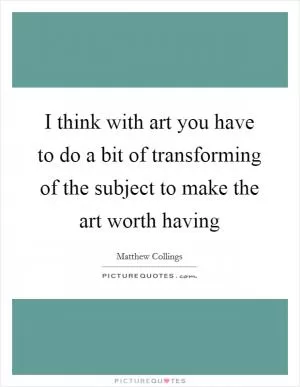 I think with art you have to do a bit of transforming of the subject to make the art worth having Picture Quote #1