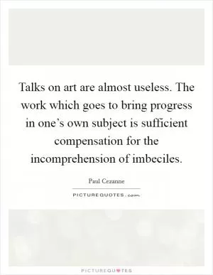 Talks on art are almost useless. The work which goes to bring progress in one’s own subject is sufficient compensation for the incomprehension of imbeciles Picture Quote #1