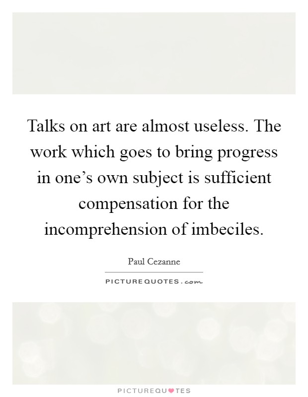 Talks on art are almost useless. The work which goes to bring progress in one's own subject is sufficient compensation for the incomprehension of imbeciles. Picture Quote #1