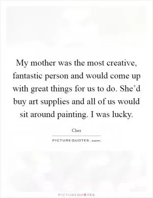 My mother was the most creative, fantastic person and would come up with great things for us to do. She’d buy art supplies and all of us would sit around painting. I was lucky Picture Quote #1