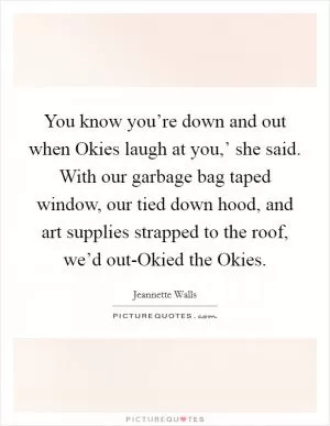 You know you’re down and out when Okies laugh at you,’ she said. With our garbage bag taped window, our tied down hood, and art supplies strapped to the roof, we’d out-Okied the Okies Picture Quote #1