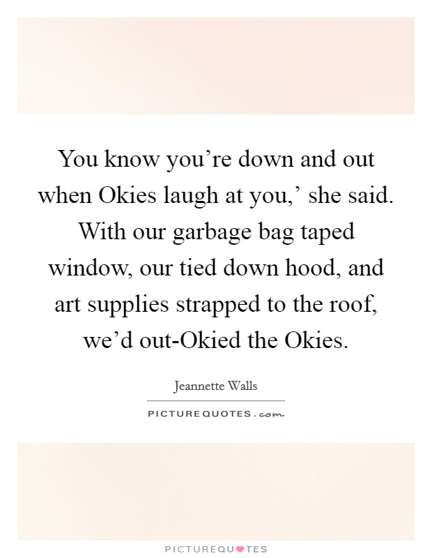 You know you're down and out when Okies laugh at you,' she said. With our garbage bag taped window, our tied down hood, and art supplies strapped to the roof, we'd out-Okied the Okies. Picture Quote #1