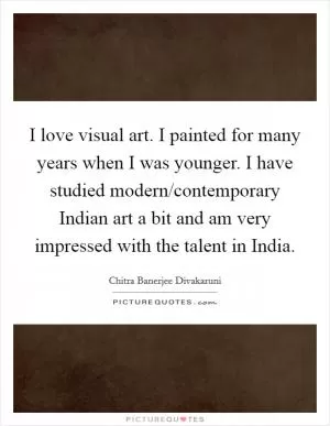 I love visual art. I painted for many years when I was younger. I have studied modern/contemporary Indian art a bit and am very impressed with the talent in India Picture Quote #1