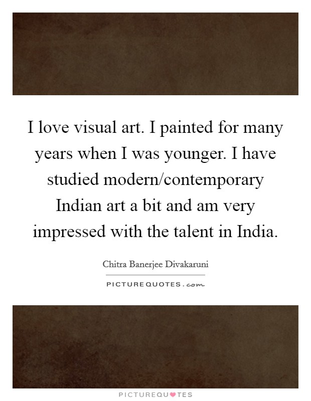 I love visual art. I painted for many years when I was younger. I have studied modern/contemporary Indian art a bit and am very impressed with the talent in India. Picture Quote #1