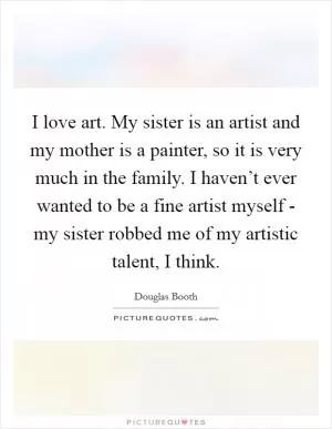 I love art. My sister is an artist and my mother is a painter, so it is very much in the family. I haven’t ever wanted to be a fine artist myself - my sister robbed me of my artistic talent, I think Picture Quote #1