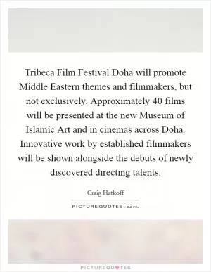 Tribeca Film Festival Doha will promote Middle Eastern themes and filmmakers, but not exclusively. Approximately 40 films will be presented at the new Museum of Islamic Art and in cinemas across Doha. Innovative work by established filmmakers will be shown alongside the debuts of newly discovered directing talents Picture Quote #1