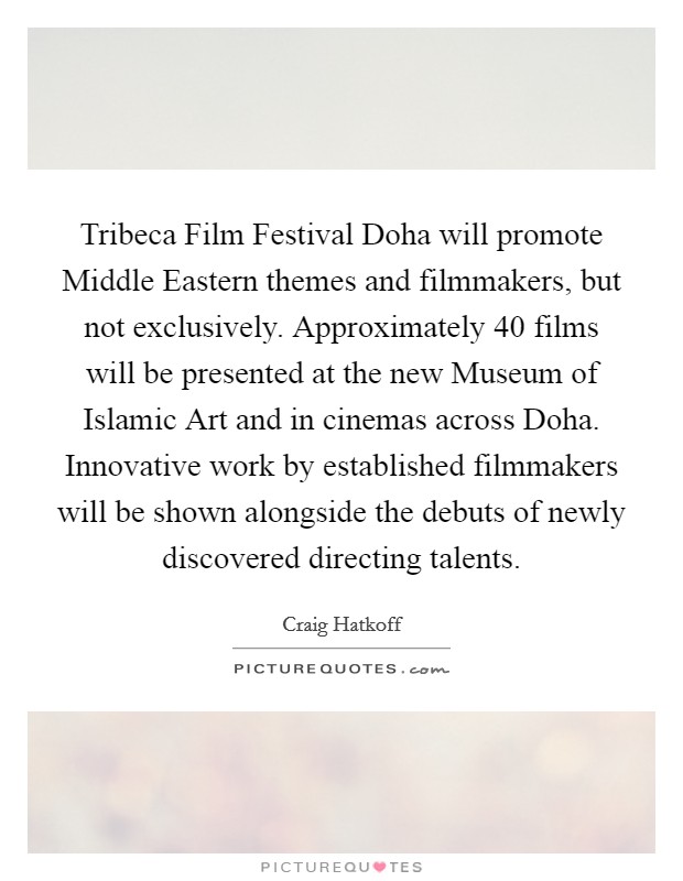 Tribeca Film Festival Doha will promote Middle Eastern themes and filmmakers, but not exclusively. Approximately 40 films will be presented at the new Museum of Islamic Art and in cinemas across Doha. Innovative work by established filmmakers will be shown alongside the debuts of newly discovered directing talents. Picture Quote #1