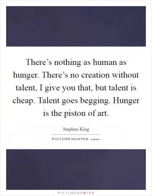 There’s nothing as human as hunger. There’s no creation without talent, I give you that, but talent is cheap. Talent goes begging. Hunger is the piston of art Picture Quote #1