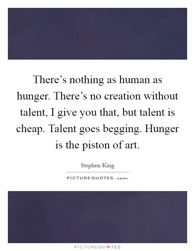There's nothing as human as hunger. There's no creation without talent, I give you that, but talent is cheap. Talent goes begging. Hunger is the piston of art. Picture Quote #1