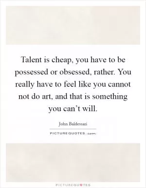 Talent is cheap, you have to be possessed or obsessed, rather. You really have to feel like you cannot not do art, and that is something you can’t will Picture Quote #1