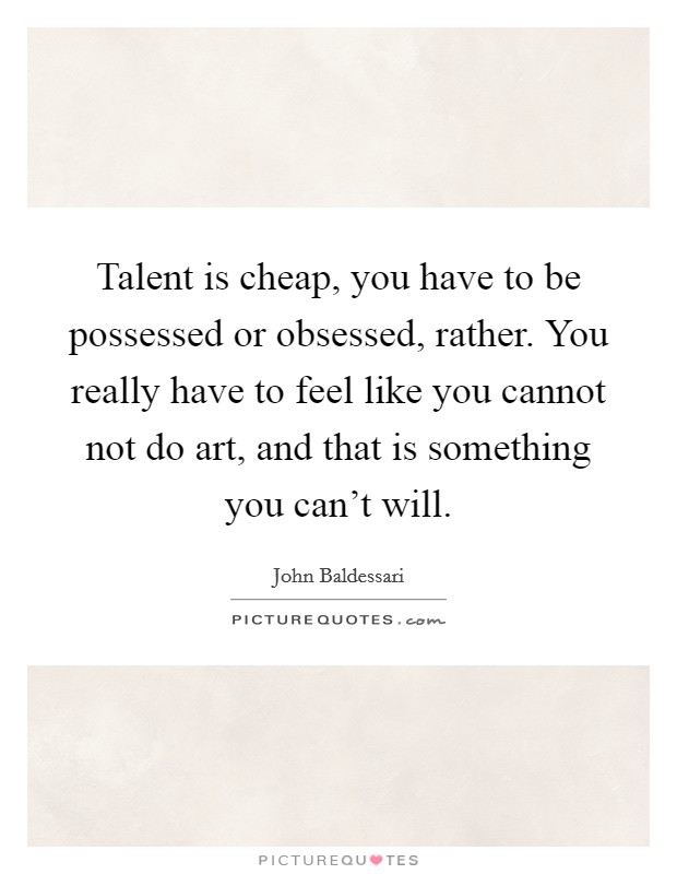 Talent is cheap, you have to be possessed or obsessed, rather. You really have to feel like you cannot not do art, and that is something you can't will. Picture Quote #1