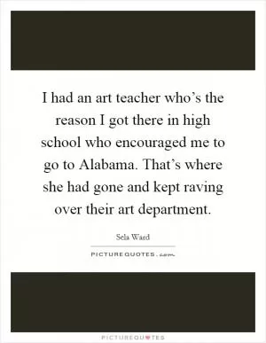 I had an art teacher who’s the reason I got there in high school who encouraged me to go to Alabama. That’s where she had gone and kept raving over their art department Picture Quote #1
