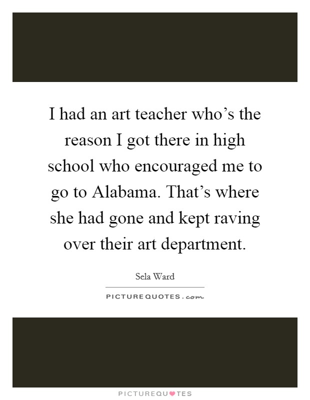 I had an art teacher who's the reason I got there in high school who encouraged me to go to Alabama. That's where she had gone and kept raving over their art department. Picture Quote #1