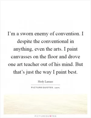 I’m a sworn enemy of convention. I despite the conventional in anything, even the arts. I paint canvasses on the floor and drove one art teacher out of his mind. But that’s just the way I paint best Picture Quote #1