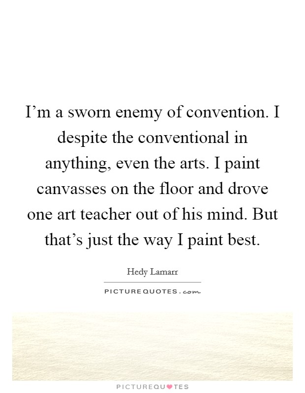 I'm a sworn enemy of convention. I despite the conventional in anything, even the arts. I paint canvasses on the floor and drove one art teacher out of his mind. But that's just the way I paint best. Picture Quote #1