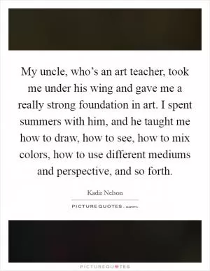 My uncle, who’s an art teacher, took me under his wing and gave me a really strong foundation in art. I spent summers with him, and he taught me how to draw, how to see, how to mix colors, how to use different mediums and perspective, and so forth Picture Quote #1