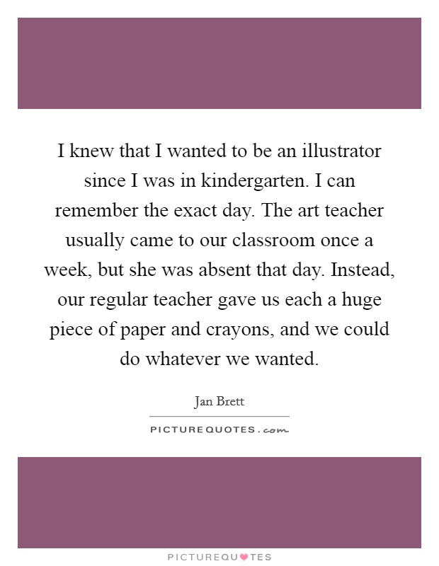 I knew that I wanted to be an illustrator since I was in kindergarten. I can remember the exact day. The art teacher usually came to our classroom once a week, but she was absent that day. Instead, our regular teacher gave us each a huge piece of paper and crayons, and we could do whatever we wanted. Picture Quote #1