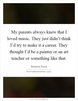 My parents always knew that I loved music. They just didn’t think I’d try to make it a career. They thought I’d be a painter or an art teacher or something like that Picture Quote #1