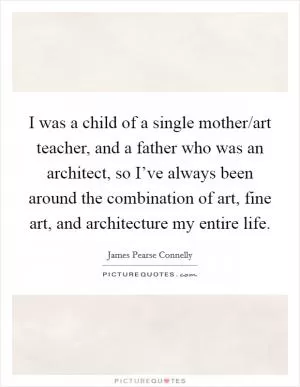 I was a child of a single mother/art teacher, and a father who was an architect, so I’ve always been around the combination of art, fine art, and architecture my entire life Picture Quote #1