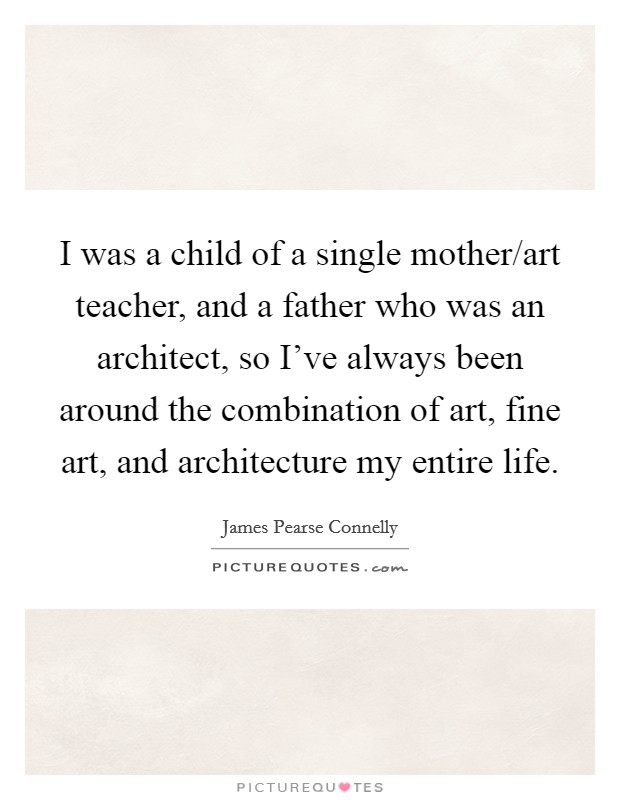 I was a child of a single mother/art teacher, and a father who was an architect, so I've always been around the combination of art, fine art, and architecture my entire life. Picture Quote #1