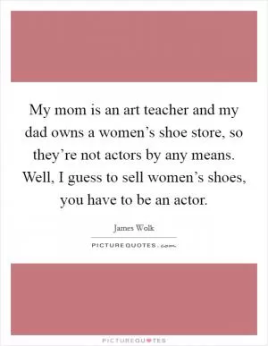 My mom is an art teacher and my dad owns a women’s shoe store, so they’re not actors by any means. Well, I guess to sell women’s shoes, you have to be an actor Picture Quote #1