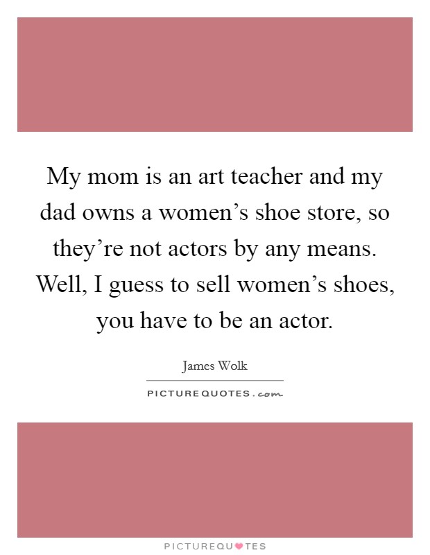My mom is an art teacher and my dad owns a women's shoe store, so they're not actors by any means. Well, I guess to sell women's shoes, you have to be an actor. Picture Quote #1