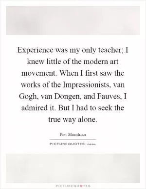 Experience was my only teacher; I knew little of the modern art movement. When I first saw the works of the Impressionists, van Gogh, van Dongen, and Fauves, I admired it. But I had to seek the true way alone Picture Quote #1