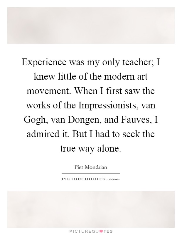 Experience was my only teacher; I knew little of the modern art movement. When I first saw the works of the Impressionists, van Gogh, van Dongen, and Fauves, I admired it. But I had to seek the true way alone. Picture Quote #1