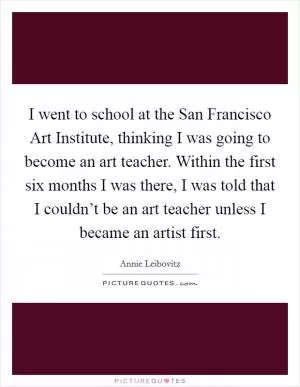 I went to school at the San Francisco Art Institute, thinking I was going to become an art teacher. Within the first six months I was there, I was told that I couldn’t be an art teacher unless I became an artist first Picture Quote #1