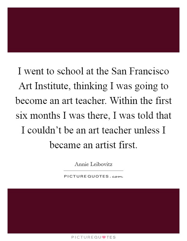 I went to school at the San Francisco Art Institute, thinking I was going to become an art teacher. Within the first six months I was there, I was told that I couldn't be an art teacher unless I became an artist first. Picture Quote #1