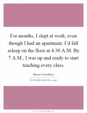 For months, I slept at work, even though I had an apartment. I’d fall asleep on the floor at 4:30 A.M. By 7 A.M., I was up and ready to start teaching every class Picture Quote #1