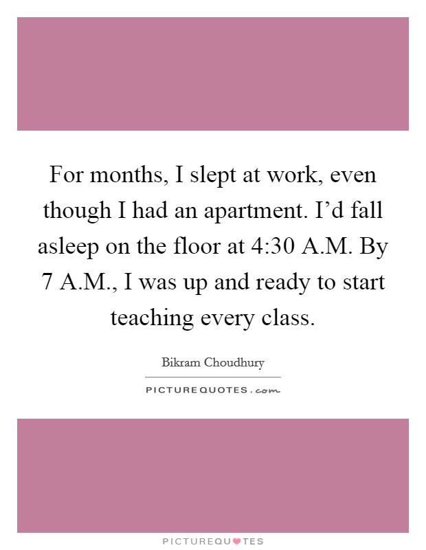 For months, I slept at work, even though I had an apartment. I'd fall asleep on the floor at 4:30 A.M. By 7 A.M., I was up and ready to start teaching every class. Picture Quote #1