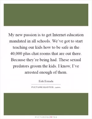My new passion is to get Internet education mandated in all schools. We’ve got to start teaching our kids how to be safe in the 40,000 plus chat rooms that are out there. Because they’re being had. These sexual predators groom the kids. I know, I’ve arrested enough of them Picture Quote #1