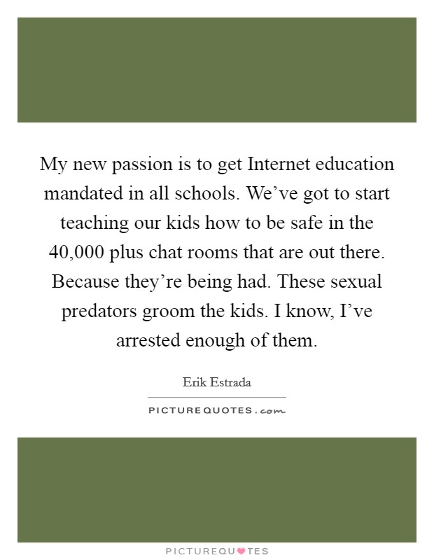 My new passion is to get Internet education mandated in all schools. We've got to start teaching our kids how to be safe in the 40,000 plus chat rooms that are out there. Because they're being had. These sexual predators groom the kids. I know, I've arrested enough of them. Picture Quote #1