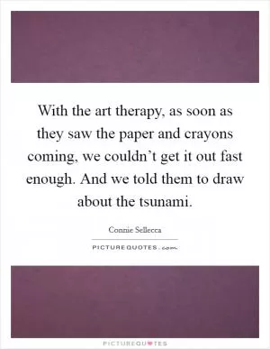 With the art therapy, as soon as they saw the paper and crayons coming, we couldn’t get it out fast enough. And we told them to draw about the tsunami Picture Quote #1