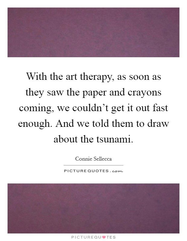 With the art therapy, as soon as they saw the paper and crayons coming, we couldn't get it out fast enough. And we told them to draw about the tsunami. Picture Quote #1