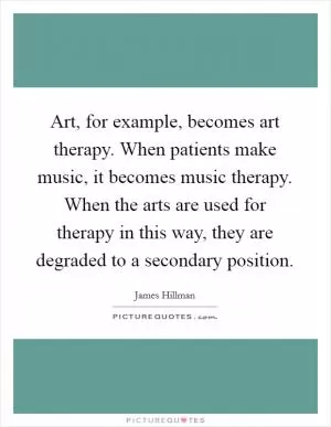 Art, for example, becomes art therapy. When patients make music, it becomes music therapy. When the arts are used for therapy in this way, they are degraded to a secondary position Picture Quote #1