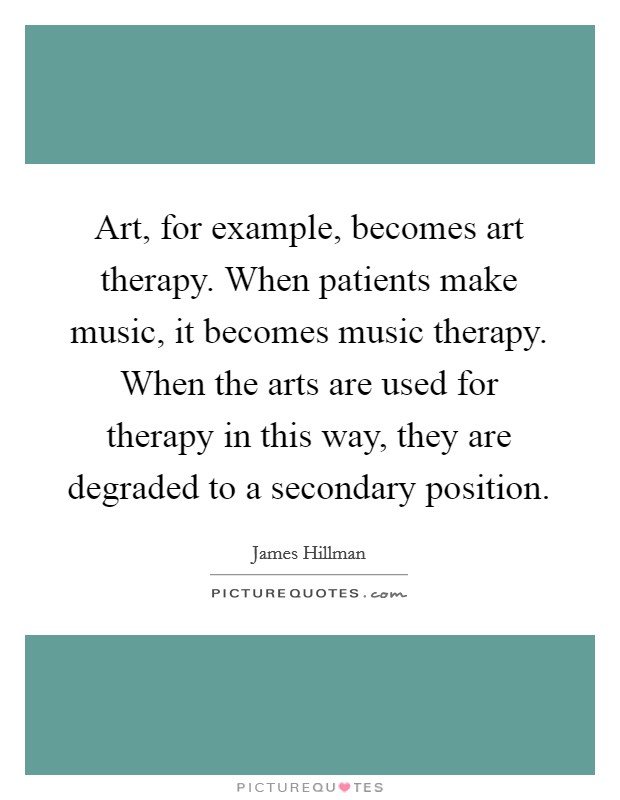 Art, for example, becomes art therapy. When patients make music, it becomes music therapy. When the arts are used for therapy in this way, they are degraded to a secondary position. Picture Quote #1