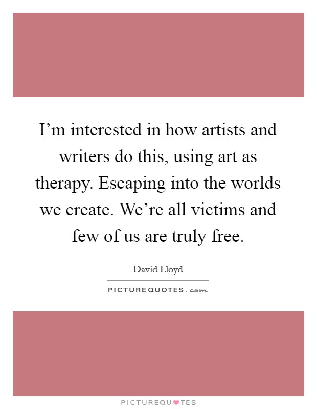 I'm interested in how artists and writers do this, using art as therapy. Escaping into the worlds we create. We're all victims and few of us are truly free. Picture Quote #1