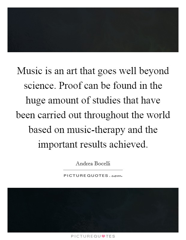 Music is an art that goes well beyond science. Proof can be found in the huge amount of studies that have been carried out throughout the world based on music-therapy and the important results achieved. Picture Quote #1