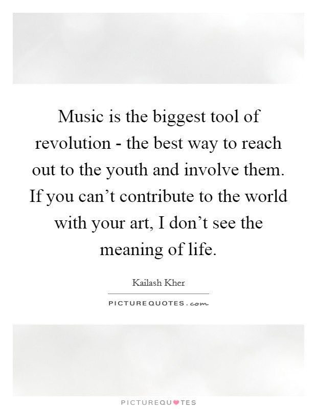 Music is the biggest tool of revolution - the best way to reach out to the youth and involve them. If you can’t contribute to the world with your art, I don’t see the meaning of life Picture Quote #1