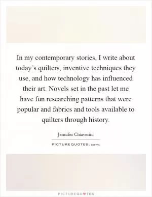 In my contemporary stories, I write about today’s quilters, inventive techniques they use, and how technology has influenced their art. Novels set in the past let me have fun researching patterns that were popular and fabrics and tools available to quilters through history Picture Quote #1