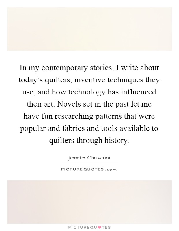In my contemporary stories, I write about today's quilters, inventive techniques they use, and how technology has influenced their art. Novels set in the past let me have fun researching patterns that were popular and fabrics and tools available to quilters through history. Picture Quote #1