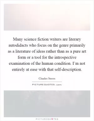 Many science fiction writers are literary autodidacts who focus on the genre primarily as a literature of ideas rather than as a pure art form or a tool for the introspective examination of the human condition. I’m not entirely at ease with that self-description Picture Quote #1