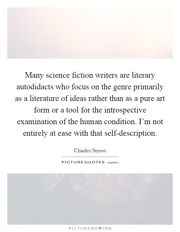 Many science fiction writers are literary autodidacts who focus on the genre primarily as a literature of ideas rather than as a pure art form or a tool for the introspective examination of the human condition. I'm not entirely at ease with that self-description. Picture Quote #1