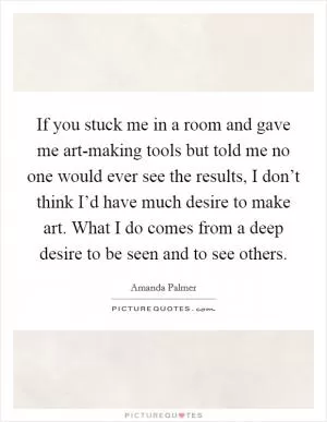 If you stuck me in a room and gave me art-making tools but told me no one would ever see the results, I don’t think I’d have much desire to make art. What I do comes from a deep desire to be seen and to see others Picture Quote #1